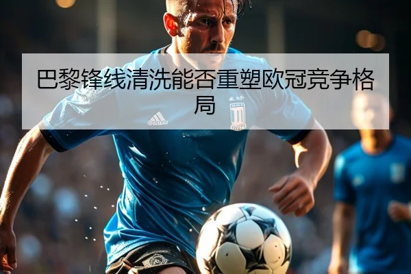 巴黎锋线清洗能否重塑欧冠竞争格局