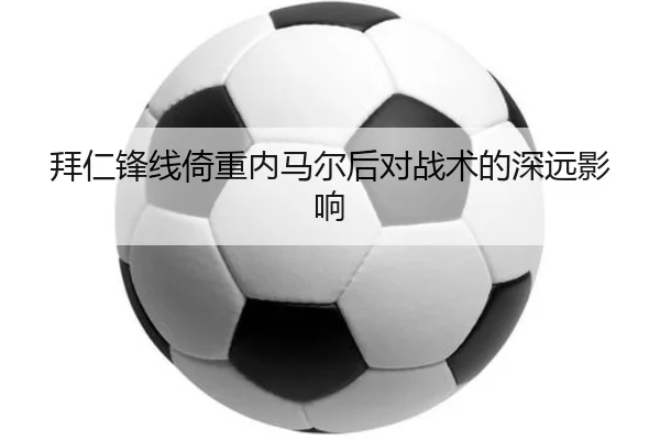 拜仁锋线倚重内马尔后对战术的深远影响