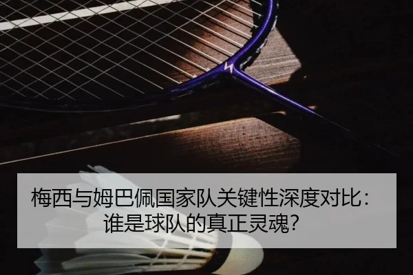 梅西与姆巴佩国家队关键性深度对比：谁是球队的真正灵魂？