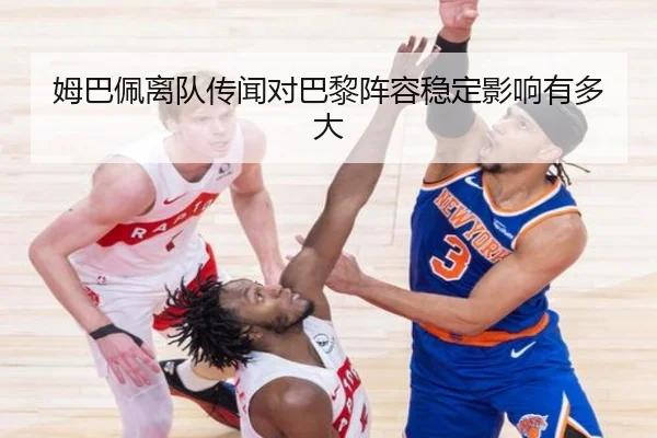姆巴佩离队传闻对巴黎阵容稳定影响有多大