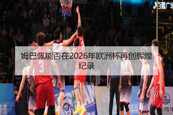 姆巴佩能否在2026年欧洲杯再创辉煌纪录
