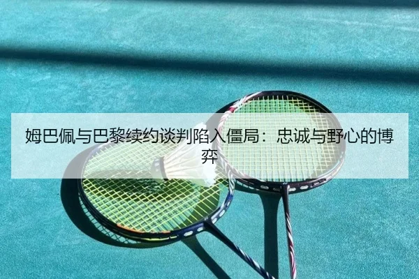 姆巴佩与巴黎续约谈判陷入僵局：忠诚与野心的博弈