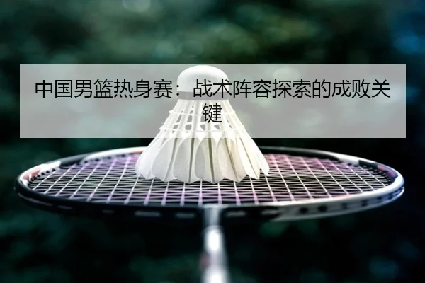 中国男篮热身赛：战术阵容探索的成败关键