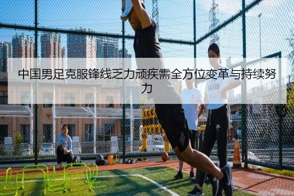 中国男足克服锋线乏力顽疾需全方位变革与持续努力